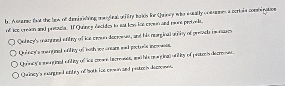 Assume that the law of diminishing marginal utility holds for Quincy who usually consumes a certain combiration
of ice cream and pretzels. If Quincy decides to eat less ice cream and more pretzels,
Quincy's marginal utility of ice cream decreases, and his marginal utility of pretzels increases.
Quincy's marginal utility of both ice cream and pretzels increases.
Quincy's marginal utility of ice cream increases, and his marginal utility of pretzels decreases.
Quincy's marginal utility of both ice cream and pretzels decreases.