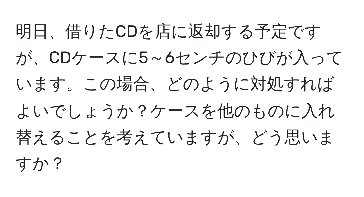 明日、借りたCDを店に返却する予定ですが、CDケースに5～6センチのひびが入っています。この場合、どのように対処すればよいでしょうか？ケースを他のものに入れ替えることを考えていますが、どう思いますか？