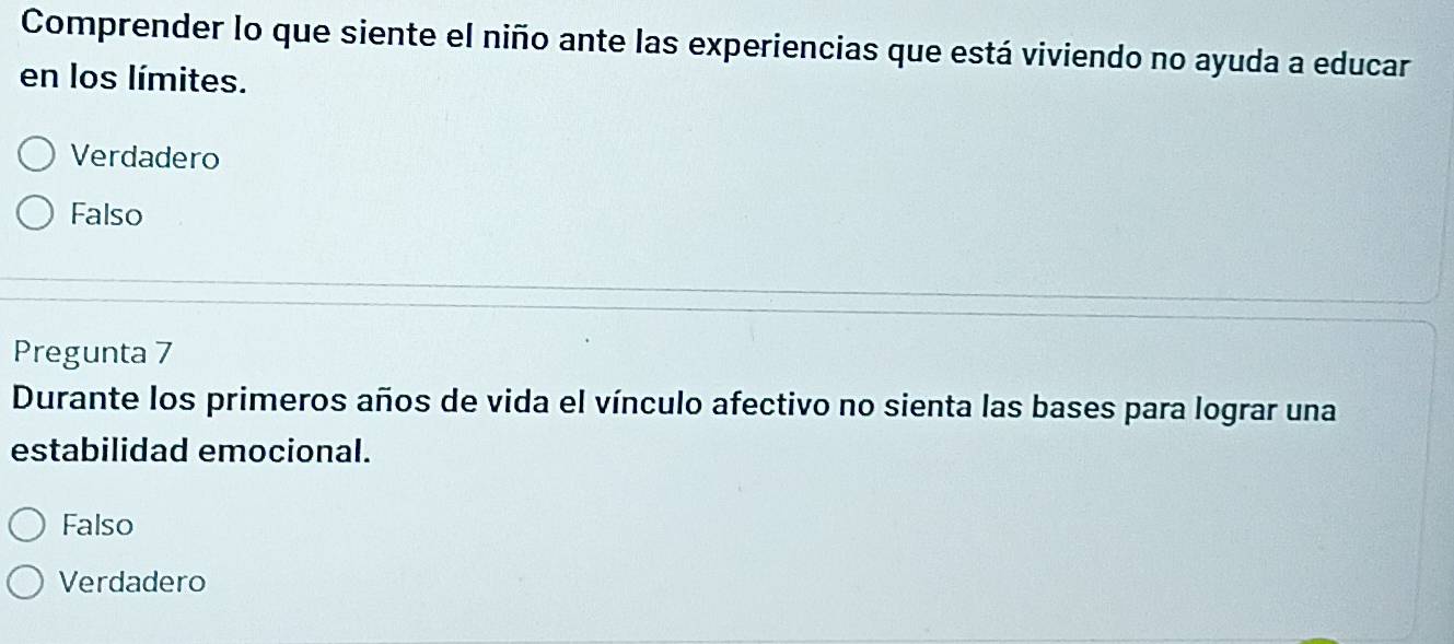 Comprender lo que siente el niño ante las experiencias que está viviendo no ayuda a educar
en los límites.
Verdadero
Falso
Pregunta 7
Durante los primeros años de vida el vínculo afectivo no sienta las bases para lograr una
estabilidad emocional.
Falso
Verdadero