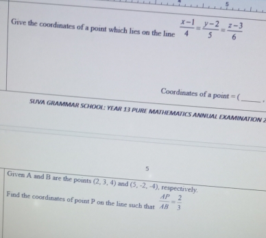 Give the coordinates of a point which lies on the line  (x-1)/4 = (y-2)/5 = (z-3)/6 
Coordinates of a point = (_ ' 
SUVA GRAMMAR SCHOOL: YEAR 13 PURE MATHEMATICS ANNUAL EXAMINATION 2 
5 
Given A and B are the points (2,3,4) and (5,-2,-4) , respectively. 
Find the coordinates of point P on the line such that  AP/AB = 2/3 