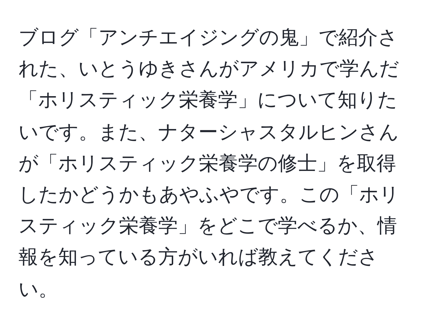 ブログ「アンチエイジングの鬼」で紹介された、いとうゆきさんがアメリカで学んだ「ホリスティック栄養学」について知りたいです。また、ナターシャスタルヒンさんが「ホリスティック栄養学の修士」を取得したかどうかもあやふやです。この「ホリスティック栄養学」をどこで学べるか、情報を知っている方がいれば教えてください。