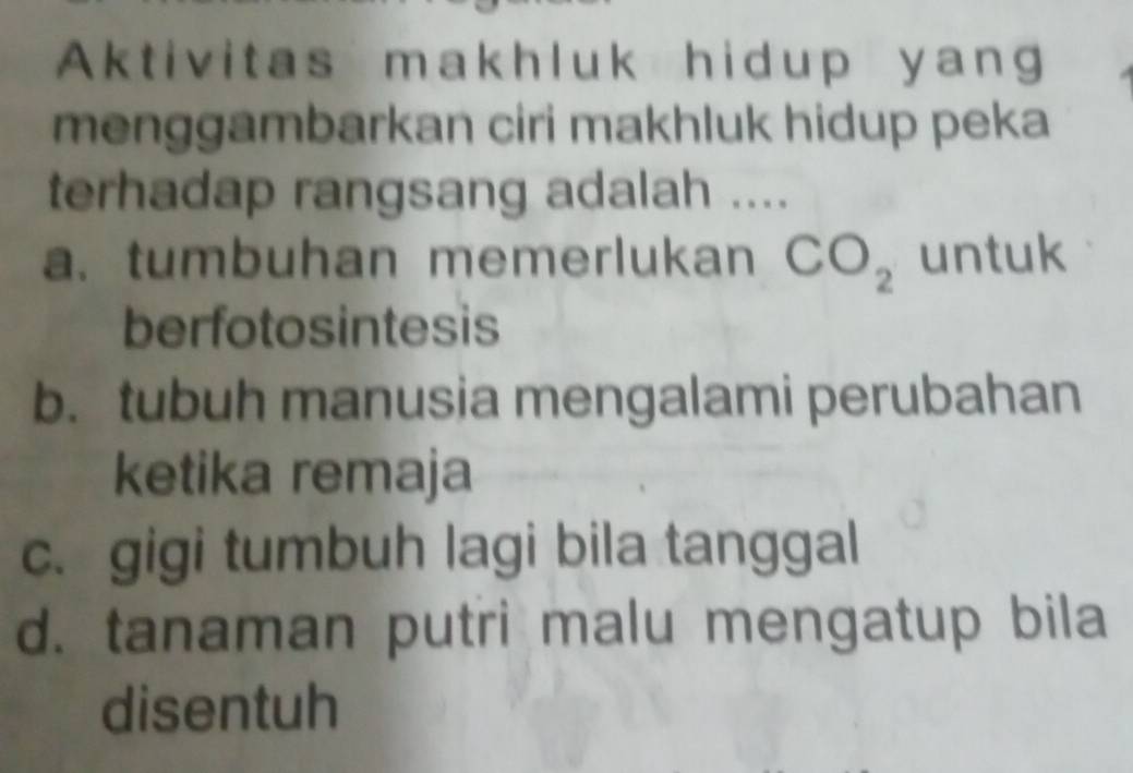 Aktivitas makhluk hidup yang
menggambarkan ciri makhluk hidup peka
terhadap rangsang adalah ....
a. tumbuhan memerlukan CO_2 untuk
berfotosintesis
b. tubuh manusia mengalami perubahan
ketika remaja
c. gigi tumbuh lagi bila tanggal
d. tanaman putri malu mengatup bila
disentuh