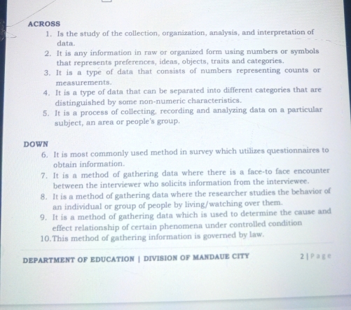 ACROSS 
1. Is the study of the collection, organization, analysis, and interpretation of 
data. 
2. It is any information in raw or organized form using numbers or symbols 
that represents preferences, ideas, objects, traits and categories. 
3. It is a type of data that consists of numbers representing counts or 
measurements. 
4. It is a type of data that can be separated into different categories that are 
distinguished by some non-numeric characteristics. 
5. It is a process of collecting, recording and analyzing data on a particular 
subject, an area or people's group. 
DOWN 
6. It is most commonly used method in survey which utilizes questionnaires to 
obtain information. 
7. It is a method of gathering data where there is a face-to face encounter 
between the interviewer who solicits information from the interviewee. 
8. It is a method of gathering data where the researcher studies the behavior of 
an individual or group of people by living/watching over them. 
9. It is a method of gathering data which is used to determine the cause and 
effect relationship of certain phenomena under controlled condition 
10.This method of gathering information is governed by law. 
DEPARTMENT OF EDUCATION | DIVISION OF MANDAUE CITY 2| Page