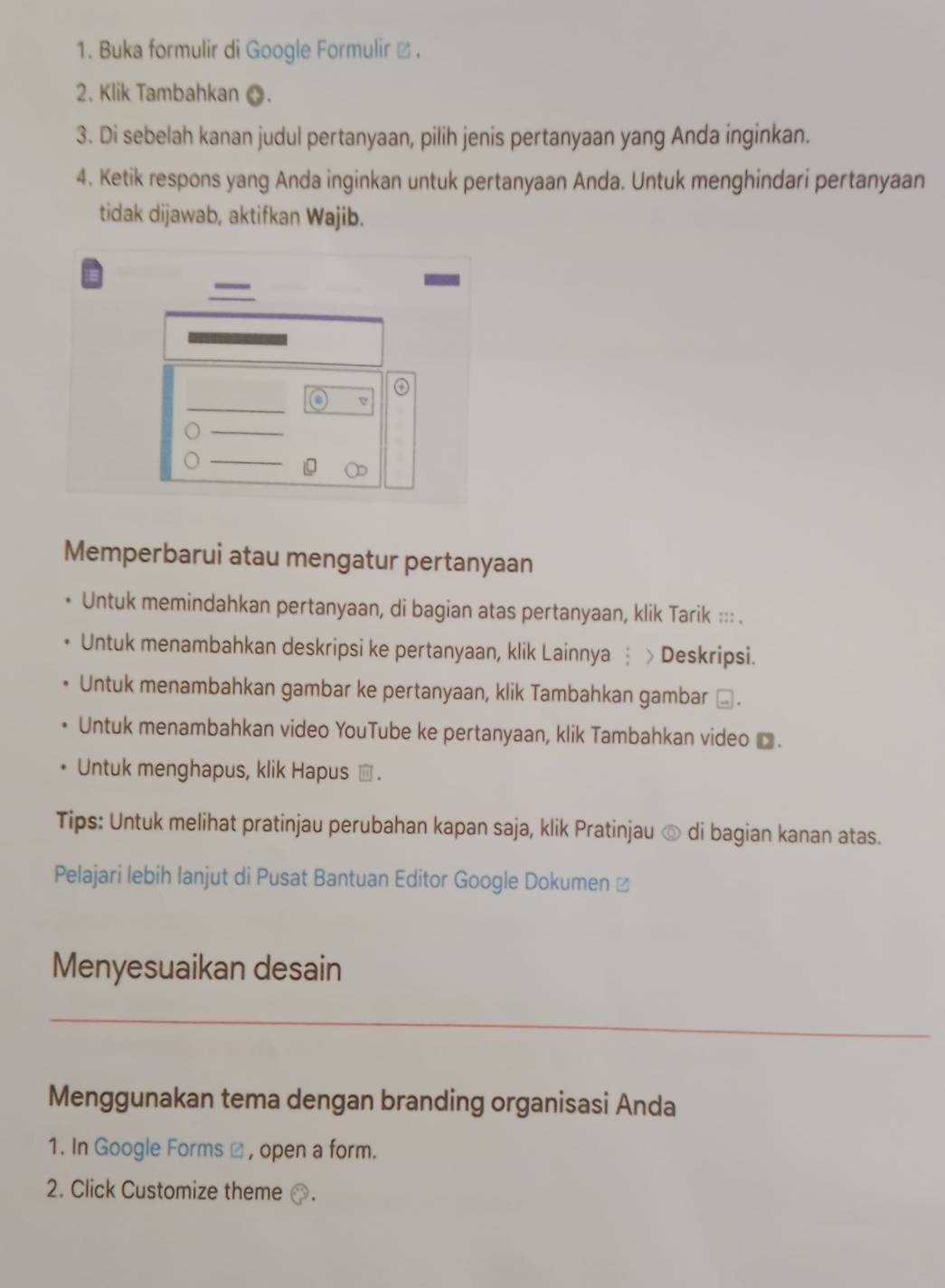 Buka formulir di Google Formulir ø .
2. Klik Tambahkan O.
3. Di sebelah kanan judul pertanyaan, pilih jenis pertanyaan yang Anda inginkan.
4. Ketik respons yang Anda inginkan untuk pertanyaan Anda. Untuk menghindari pertanyaan
tidak dijawab, aktifkan Wajib.
④
a V
Memperbarui atau mengatur pertanyaan
Untuk memindahkan pertanyaan, di bagian atas pertanyaan, klik Tarik ::: .
Untuk menambahkan deskripsi ke pertanyaan, klik Lainnya ┆ > Deskripsi.
Untuk menambahkan gambar ke pertanyaan, klik Tambahkan gambar ⊥ .
Untuk menambahkan video YouTube ke pertanyaan, klik Tambahkan video .
Untuk menghapus, klik Hapus .
Tips: Untuk melihat pratinjau perubahan kapan saja, klik Pratinjau © di bagian kanan atas.
Pelajari lebih lanjut di Pusat Bantuan Editor Google Dokumen 
Menyesuaikan desain
_
Menggunakan tema dengan branding organisasi Anda
1. In Google Forms ω , open a form.
2. Click Customize theme