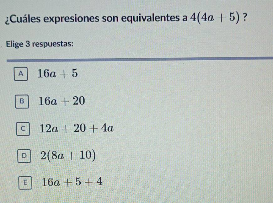 ¿Cuáles expresiones son equivalentes a 4(4a+5) ?
Elige 3 respuestas:
A 16a+5
B 16a+20
C 12a+20+4a
D 2(8a+10)
E 16a+5+4