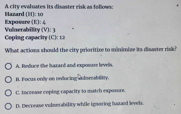 A city evaluates its disaster risk as follows:
*
Hazard (H): 10
Exposure (E): 4
Vulnerability (V): 3
Coping capacity (C): 12
What actions should the city prioritize to minimize its disaster risk?
A. Reduce the hazard and exposure levels.
B. Focus only on reducing culnerability.
C. Increase coping capacity to match exposure.
D. Decrease vulnerability while ignoring hazard levels.