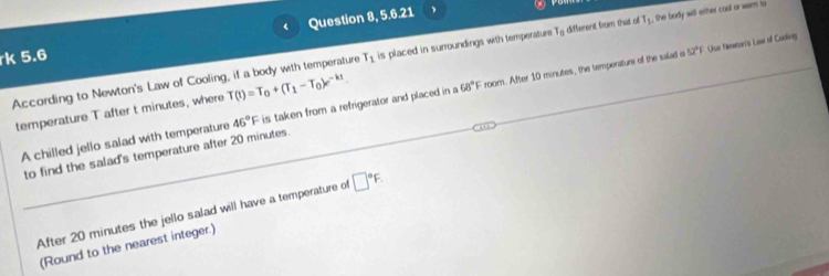 Question 8, 5.6.21 、 
According to Newton's Law of Cooling, if a body with temperature T(t)=T_0+(T_1-T_0)e^(-kt). T_1 is placed in surroundings with temperature To different from that o T_1 , the body will ether cool or warm to 
rk 5.6
52° Uue feeton's Luur of Codleg 
A chilled jello salad with temperature 46°F is taken from a refrigerator and placed in a 68°F room. After 10 minutes, the temperature of the salad is 
temperature T after t minutes, where 
to find the salad's temperature after 20 minutes. 
After 20 minutes the jello salad will have a temperature of □°F. 
(Round to the nearest integer.)