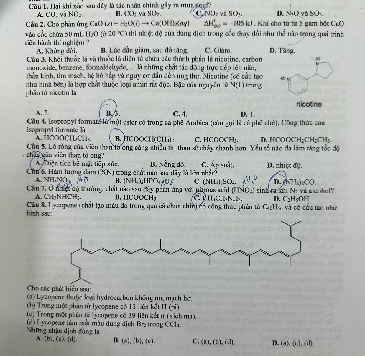 Hai khí nào sau đây là tác nhân chính gây ra mưa acid?
A. CO_2 và NO_2. B. CO_2 và SO_2. C NO_2 và SO_2. D. N_2O và SO_2.
Câu 2. Cho phản ứng CaO(s)+H_2O(l)to Ca(OH)_2(aq) △ H_(298)^0=-105kJ. Khi cho từ từ 5 gam bột CaO
vào cốc chứa 50 mL H_2O(partial 20°C) thì nhiệt độ của dung dịch trong cốc thay đổi như thế nào trong quá trình
tiến hành thí nghiệm ?
A. Không đổi. B. Lúc đầu giảm, sau đó tăng. C. Giảm. D. Tăng.
Câu 3. Khói thuốc lá và thuốc lá điện tử chứa các thành phần là nicotine, carbon
monoxide, benzene, formaldehyde,... là những chất tác động trực tiếp lên não,
thần kinh, tim mạch, hệ hô hấp và nguy cơ dẫn đến ung thư. Nicotine (có cấu tạo 
như hình bên) là hợp chất thuộc loại amin rất độc. Bậc của nguyên tử N(1) trong
phân tử nicotin là
A. 2. B,3. C. 4. D. 1.
Câu 4. Isopropyl formate là một ester có trong cà phê Arabica (còn gọi là cà phê chè). Công thức của
isopropyl formate là
A. HCOO CH_2CH_3. B. HCOOCH(CH₃)2. C. HCOOCH₃. D. HCOOCH H_2CH_2CH_3.
Câu 5. Lỗ rỗng của viên than tổ ong càng nhiều thì than sẽ cháy nhanh hơn. Yếu tố nào đa làm tăng tốc độ
cháy của viên than tổ ong?
A. Diện tích bề mặt tiếp xúc. B. Nồng độ. C. Áp suất. D. nhiệt độ.
Câu 6. Hàm lượng đạm (%N) trong chất nào sau đây là lớn nhất?
A. NH₄NO3 B. (NH₄)₂HPO C. (NH_4)_2SO_4. D. (NH_2)_2CO
Câu 7. Ở nhiệt độ thường, chất nào sau đây phản ứng với nitrous acid (HNO_2) sinh ra khí N_2 và alcohol?
A. CH₃NHCH₃. B. HCOOC H_3 C. CH_3CH_2NH_2. D. C_2 H5C DF -
Câu 8. Lycopene (chất tạo màu đỏ trong quả cà chua chín) có công thức phân tử 6 C_40H_56; và có cấu tạo như
hình sau:
Cho các phát biểu sau:
(a) Lycopene thuộc loại hydrocarbon không no, mạch hở.
(b) Trong một phân tử lycopene có 13 liên kết II (pi).
(c) Trong một phân tử lycopene có 39 liên kết σ (xich ma).
(d) Lycopene làm mất màu dung dịch Br_2 trong CCl4.
Những nhận định đúng là
A. (b), (c), (d). B. (a), (b), (c). C. (a), (b), (d). D. (a), (c), (d).