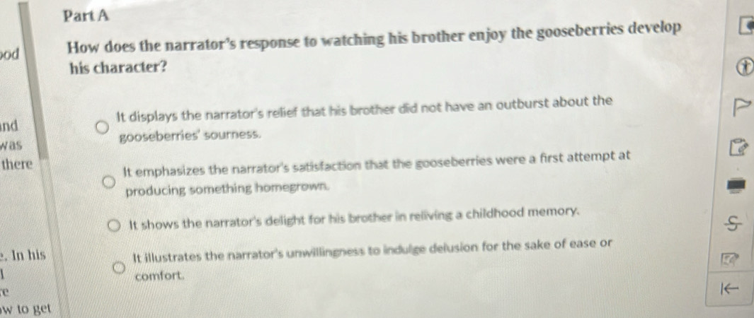 od How does the narrator’s response to watching his brother enjoy the gooseberries develop
his character?
It displays the narrator's relief that his brother did not have an outburst about the
nd
was gooseberries' sourness.
there
It emphasizes the narrator's satisfaction that the gooseberries were a first attempt at
producing something homegrown.
It shows the narrator's delight for his brother in reliving a childhood memory.
. In his
It illustrates the narrator's unwillingness to indulge delusion for the sake of ease or
comfort.
e
w to get