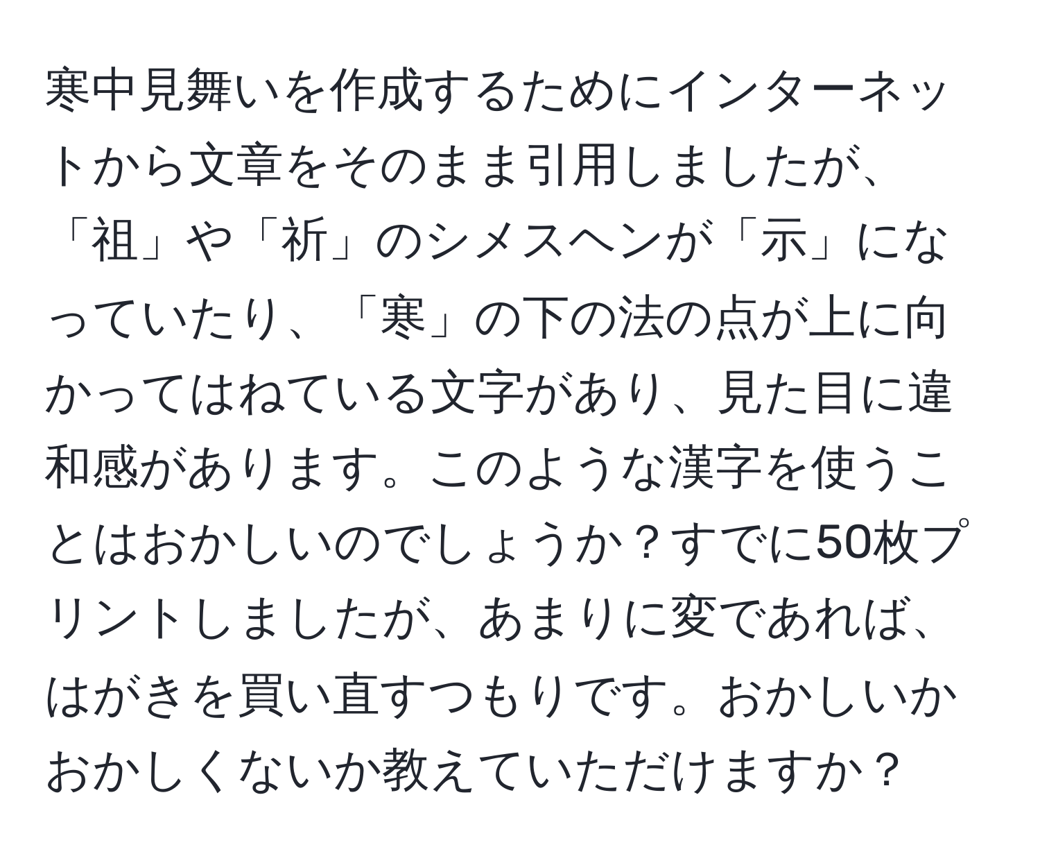 寒中見舞いを作成するためにインターネットから文章をそのまま引用しましたが、「祖」や「祈」のシメスヘンが「示」になっていたり、「寒」の下の法の点が上に向かってはねている文字があり、見た目に違和感があります。このような漢字を使うことはおかしいのでしょうか？すでに50枚プリントしましたが、あまりに変であれば、はがきを買い直すつもりです。おかしいかおかしくないか教えていただけますか？