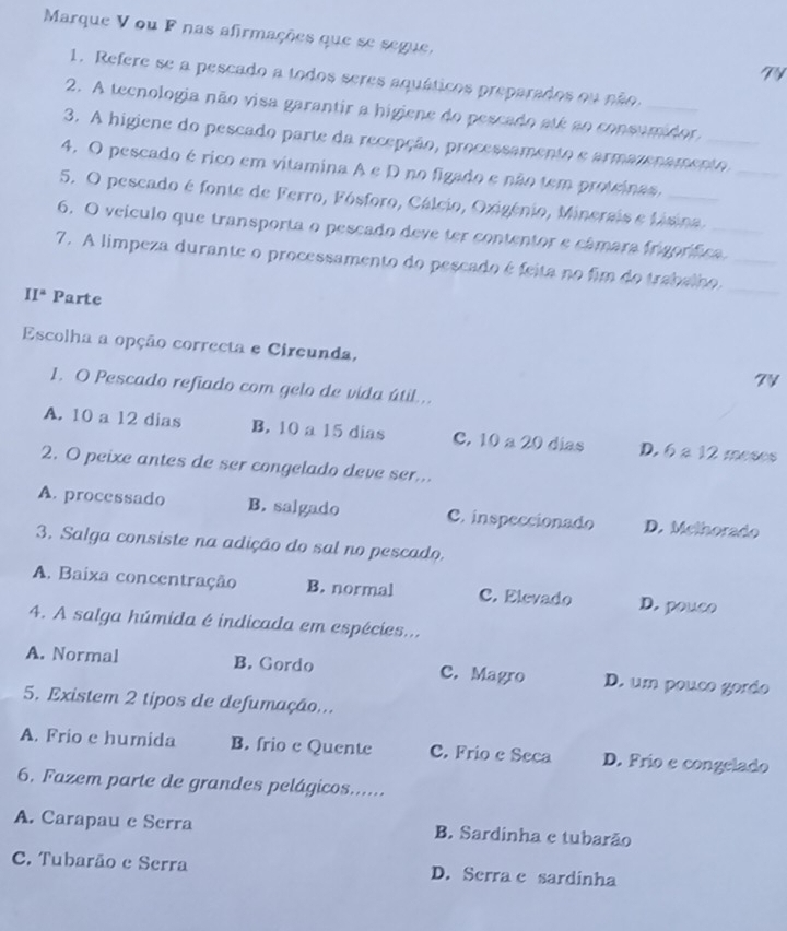 Marque V ou F nas afirmações que se segue,
TV
1. Refere se a pescado a todos seres aquáticos preparados ou não.
2. A tecnologia não visa garantir a higiene do pescado até ao consumidor,
3. A higiene do pescado parte da recepção, processamento e armazenamento_
4. O pescado érico em vitamina A e D no figado e não tem proteinas,
5. O pescado é fonte de Ferro, Fósforo, Cálcio, Oxigénio, Minerais e Lisina
6. O veículo que transporta o pescado deve ter contentor e câmara frigorífica_
7. A limpeza durante o processamento do pescado é feita no fim do trabalho._
II^2 Parte
_
Escolha a opção correcta e Circunda, 7V
1. O Pescado refiado com gelo de vida útil...
A. 10 a 12 dias B. 10 a 15 dias C. 10 a 20 dias D. 6 a 12 moses
2. O peixe antes de ser congelado deve ser...
A. processado B. salgado C. inspeccionado D. Methorado
3. Salga consiste na adição do sal no pescado.
A. Baixa concentração B. normal C. Elevado D. pouco
4. A salga húmida é indicada em espécies...
A. Normal B. Gordo C. Magro D. um pouco gordo
5. Existem 2 tipos de defumação...
A. Frio e humida B. frio c Quente C. Frio e Seca D. Frío e congelado
6. Fazem parte de grandes pelágicos......
A. Carapau e Serra B. Sardinha e tubarão
C. Tubarão e Serra D. Serra e sardinha