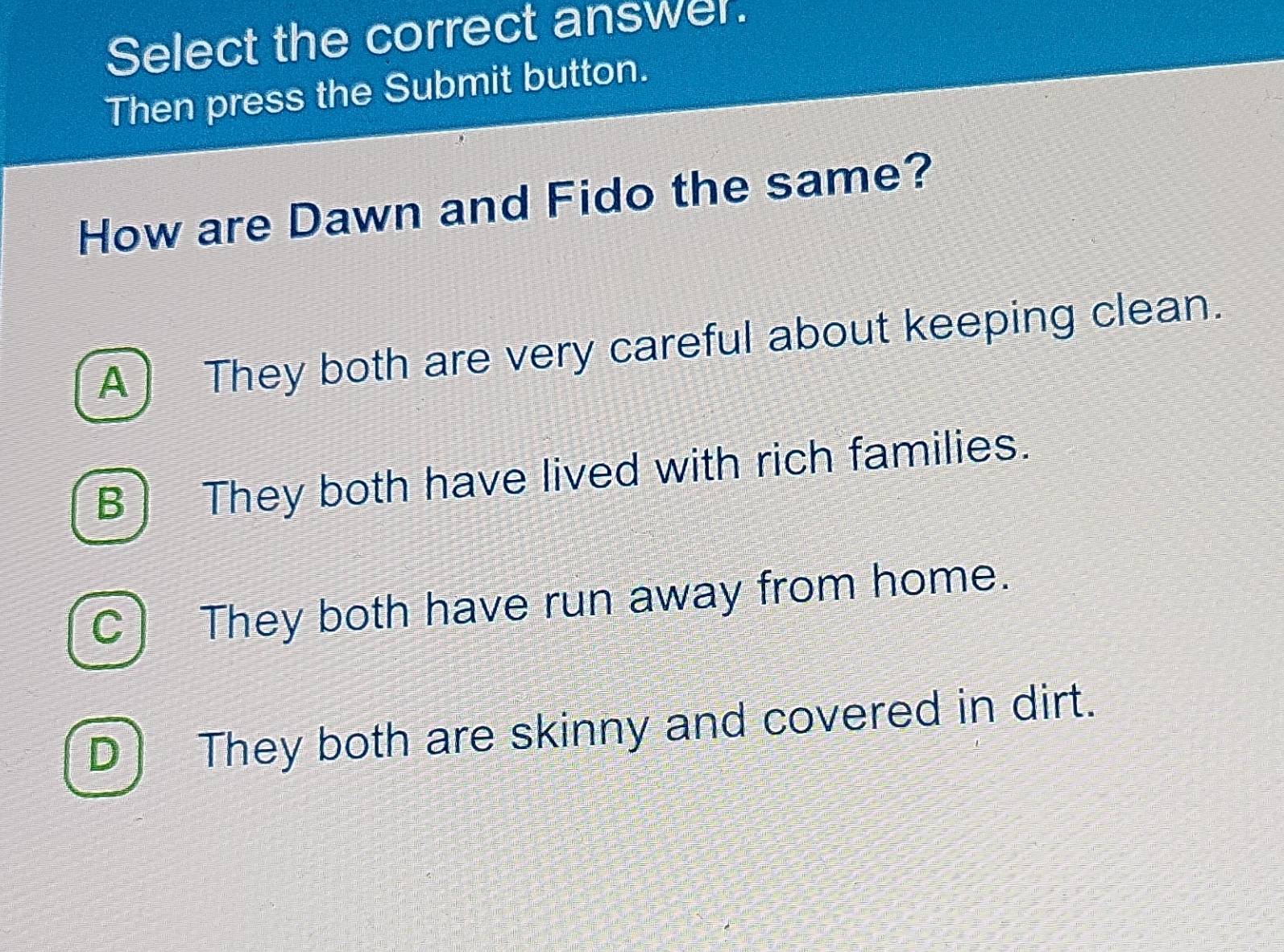 Select the correct answer.
Then press the Submit button.
How are Dawn and Fido the same?
A ) They both are very careful about keeping clean.
B) They both have lived with rich families.
C) They both have run away from home.
D) They both are skinny and covered in dirt.