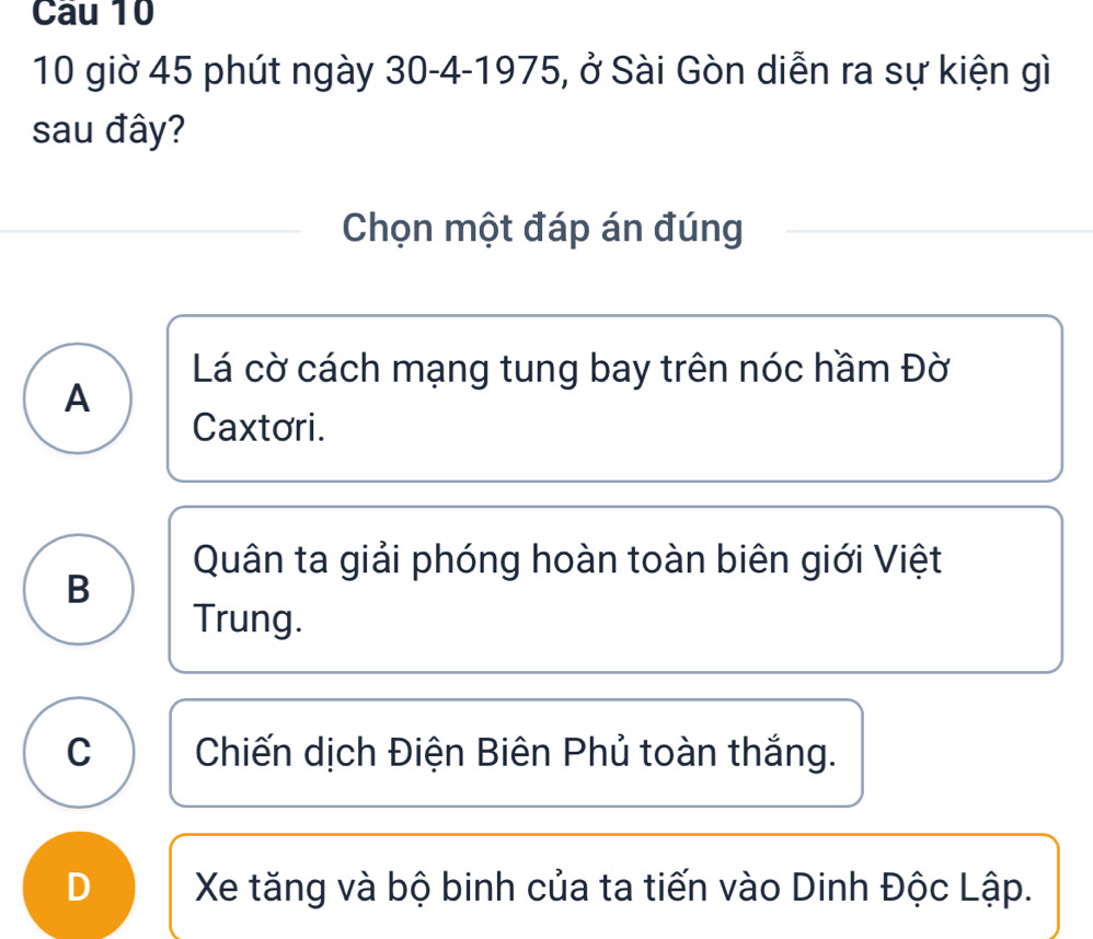 giờ 45 phút ngày 30 - 4 -1975, ở Sài Gòn diễn ra sự kiện gì
sau đây?
Chọn một đáp án đúng
Lá cờ cách mạng tung bay trên nóc hầm Đờ
A
Caxtori.
Quân ta giải phóng hoàn toàn biên giới Việt
B
Trung.
C Chiến dịch Điện Biên Phủ toàn thắng.
D Xe tăng và bộ binh của ta tiến vào Dinh Độc Lập.