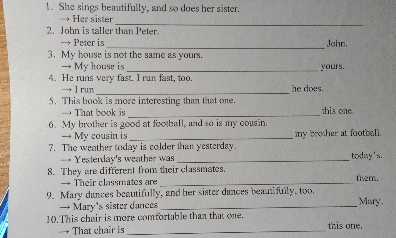 She sings beautifully, and so does her sister. 
_ 
→ Her sister 
2. John is taller than Peter. 
→ Peter is _John. 
3. My house is not the same as yours. 
→ My house is _yours. 
4. He runs very fast. I run fast, too. 
→ I run _he does. 
5. This book is more interesting than that one. 
→ That book is _this one. 
6. My brother is good at football, and so is my cousin. 
→ My cousin is _my brother at football. 
7. The weather today is colder than yesterday. 
→ Yesterday's weather was_ 
today’s. 
8. They are different from their classmates. 
→ Their classmates are_ 
them. 
9. Mary dances beautifully, and her sister dances beautifully, too. 
→ Mary’s sister dances_ 
Mary. 
10.This chair is more comfortable than that one. 
→ That chair is_ 
this one.