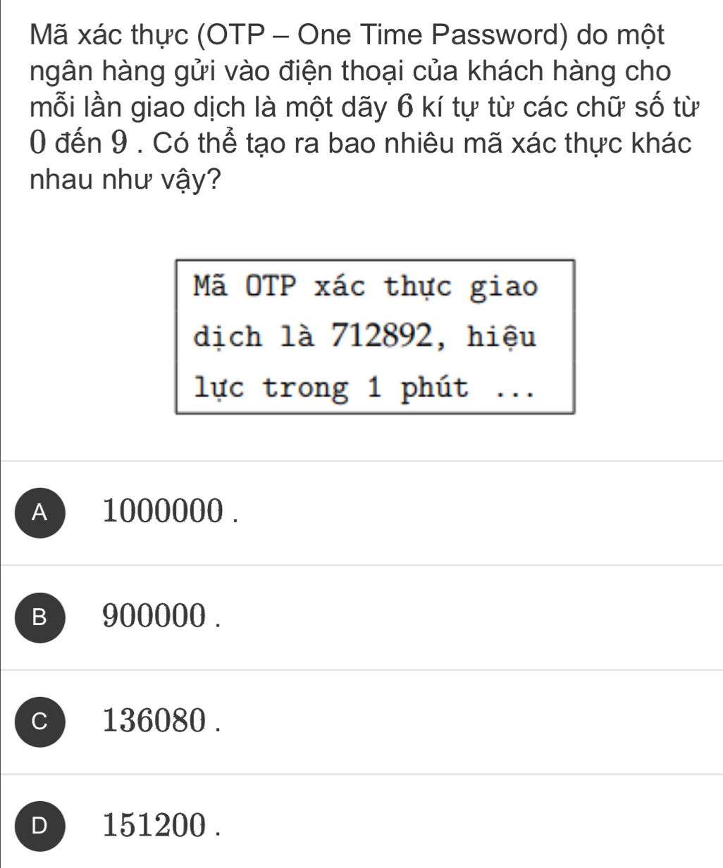 Mã xác thực (OTP - One Time Password) do một
ngân hàng gửi vào điện thoại của khách hàng cho
mỗi lần giao dịch là một dãy 6 kí tự từ các chữ số từ
0 đến 9. Có thể tạo ra bao nhiêu mã xác thực khác
nhau như vậy?
Mã OTP xác thực giao
dịch là 712892, hiệu
lực trong 1 phút . . .
A 1000000.
B) 900000.
C 136080.
D ) 151200.