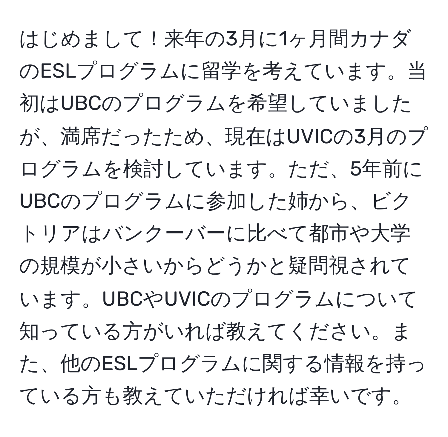 はじめまして！来年の3月に1ヶ月間カナダのESLプログラムに留学を考えています。当初はUBCのプログラムを希望していましたが、満席だったため、現在はUVICの3月のプログラムを検討しています。ただ、5年前にUBCのプログラムに参加した姉から、ビクトリアはバンクーバーに比べて都市や大学の規模が小さいからどうかと疑問視されています。UBCやUVICのプログラムについて知っている方がいれば教えてください。また、他のESLプログラムに関する情報を持っている方も教えていただければ幸いです。