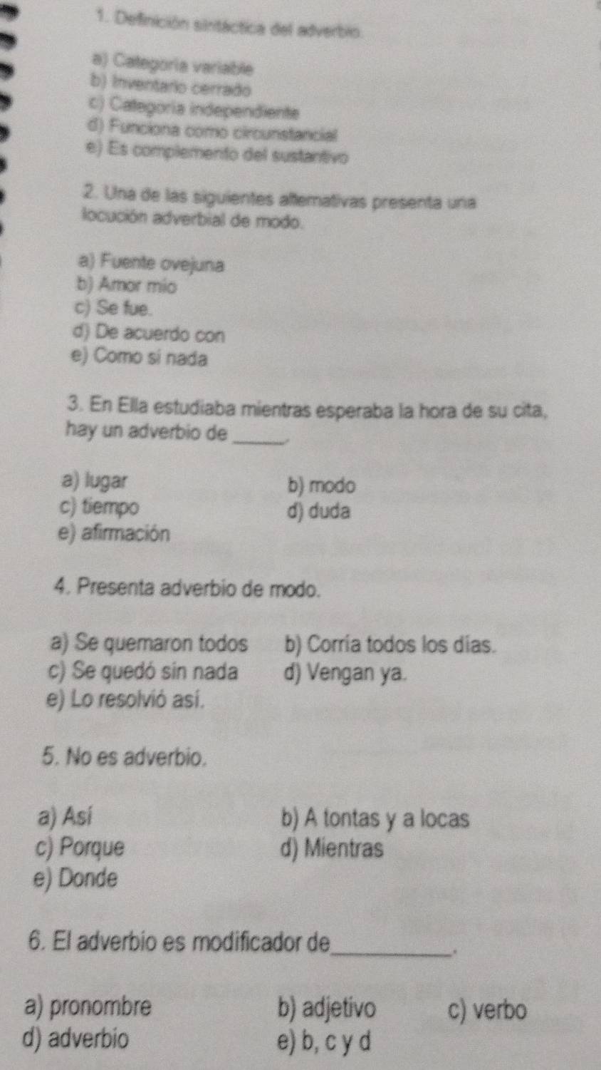 Definición sinitáctica del adverbio.
a) Categoria variable
b) Inventario cerrado
c) Categoría independiente
d) Funciona como circunstancial
e) Es complemento del sustantivo
2. Una de las siguientes alfemativas presenta una
locución adverbial de modo.
a) Fuente ovejuna
b) Amor mio
c) Se fue.
d) De acuerdo con
e) Como si nada
3. En Ella estudiaba mientras esperaba la hora de su cita,
hay un adverbio de_
a) lugar b) modo
c) tiempo d) duda
e) afirmación
4. Presenta adverbio de modo.
a) Se quemaron todos b) Corría todos los días.
c) Se quedó sin nada d) Vengan ya.
e) Lo resolvió así.
5. No es adverbio.
a) Así b) A tontas y a locas
c) Porque d) Mientras
e) Donde
6. El adverbio es modificador de_
a) pronombre b) adjetivo c) verbo
d) adverbio e) b, c y d