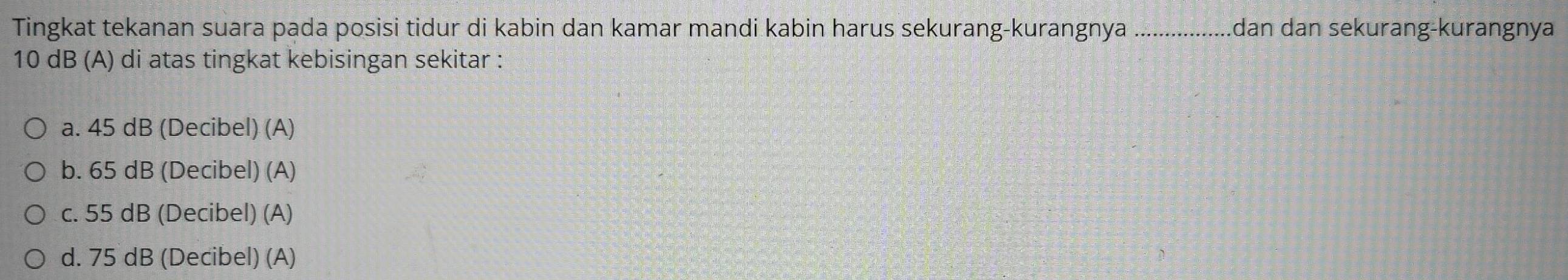 Tingkat tekanan suara pada posisi tidur di kabin dan kamar mandi kabin harus sekurang-kurangnya _dan dan sekurang-kurangnya
10 dB (A) di atas tingkat kebisingan sekitar :
a. 45 dB (Decibel) (A)
b. 65 dB (Decibel) (A)
c. 55 dB (Decibel) (A)
d. 75 dB (Decibel) (A)