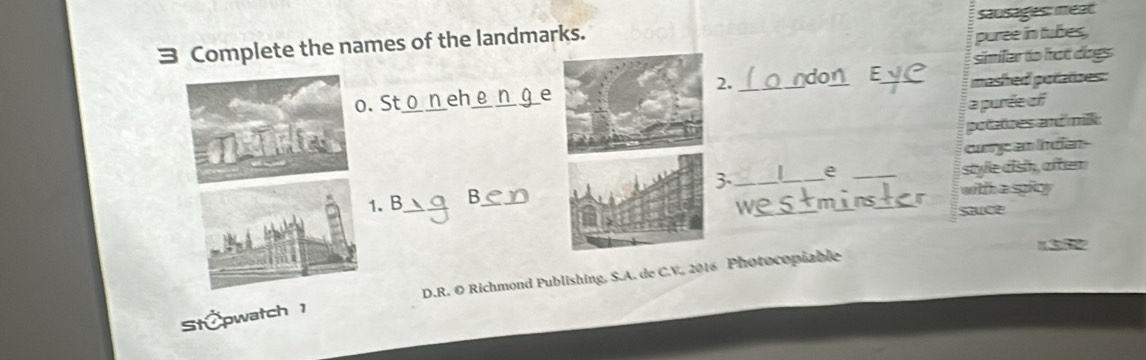 sausages: meat 
= Complete the names of the landmarks. 
puree in tubes. 
similar to hot dogs 
2. do 
o. St_ eh_ ___mashed potatizes: 
a purée of 
potatzes and milk 
curre an Indan 
1. B_ B3-_ _I_ e_ __style dish, aften 
wittha spty 
we 

D.R. O Richmond Publishing, S.A. de C.V. 2016 Photocopiable 
St pwatch 1