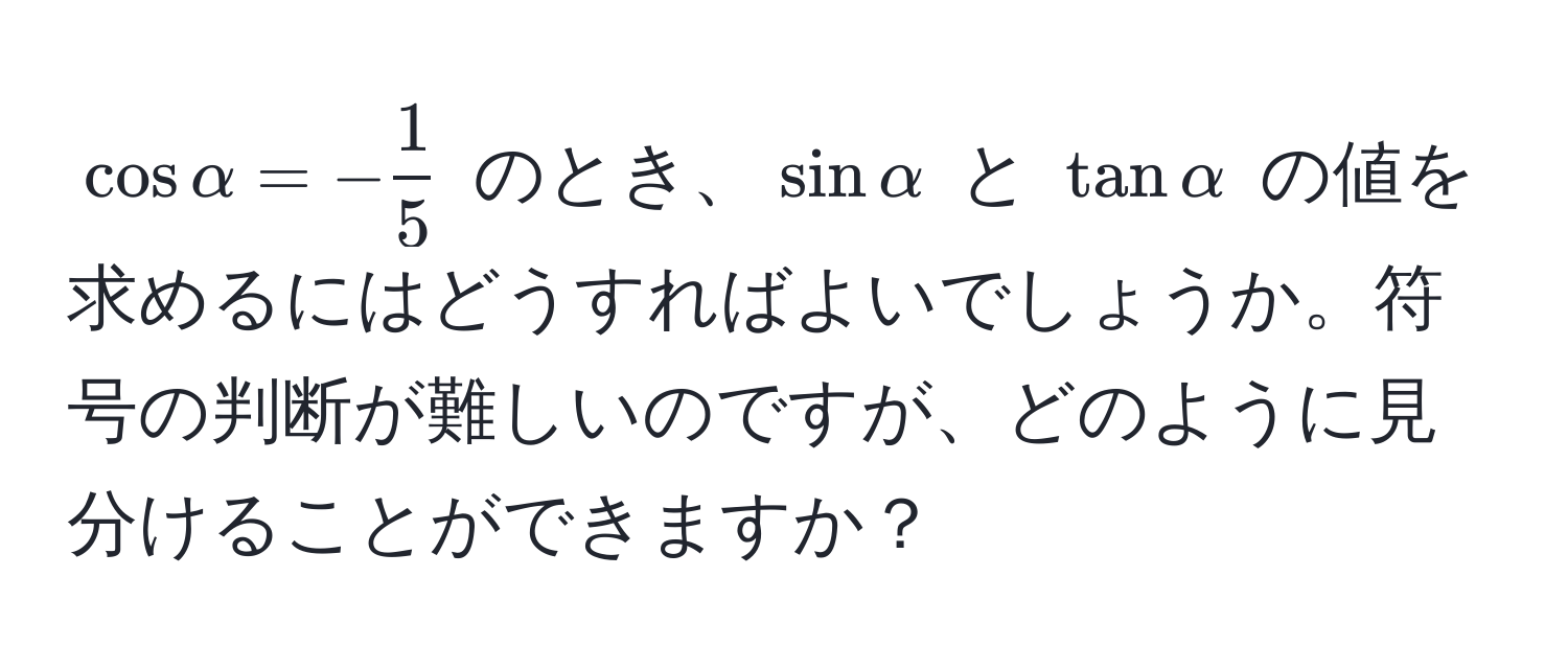 $cos alpha = - 1/5 $ のとき、$sin alpha$ と $tan alpha$ の値を求めるにはどうすればよいでしょうか。符号の判断が難しいのですが、どのように見分けることができますか？