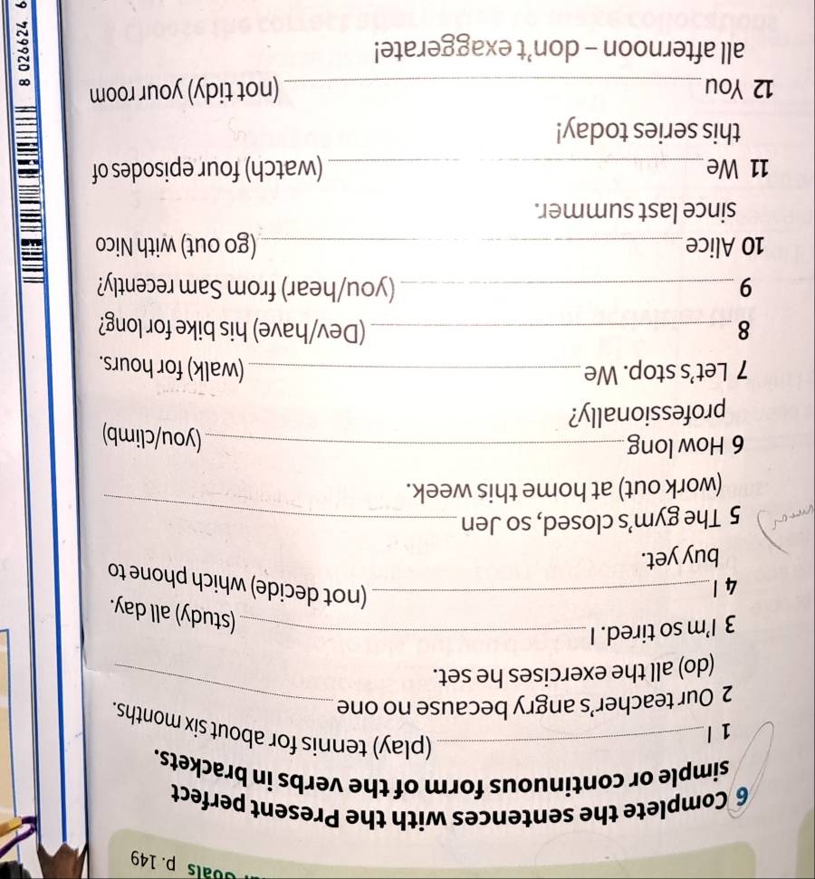 Goals p. 149 
6 Complete the sentences with the Present perfect 
simple or continuous form of the verbs in brackets. 
1 l 
_(play) tennis for about six months. 
2 Our teacher’s angry because no one_ 
(do) all the exercises he set. 
3 I’m so tired. I_ 
(study) all day. 
4 1_ 
(not decide) which phone to 
buy yet. 
5 The gym’s closed, so Jen_ 
(work out) at home this week. 
6 How long_ 
(you/climb) 
professionally? 
7 Let’s stop. We_ (walk) for hours. 
8 _(Dev/have) his bike for long? 
9 _(you/hear) from Sam recently? 
10 Alice _(go out) with Nico 
since last summer. 
11 We_ (watch) four episodes of 
this series today! 
12 You_ (not tidy) your room 
all afternoon - don’t exaggerate!