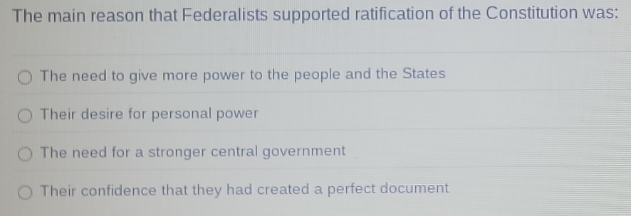 The main reason that Federalists supported ratification of the Constitution was:
The need to give more power to the people and the States
Their desire for personal power
The need for a stronger central government
Their confidence that they had created a perfect document