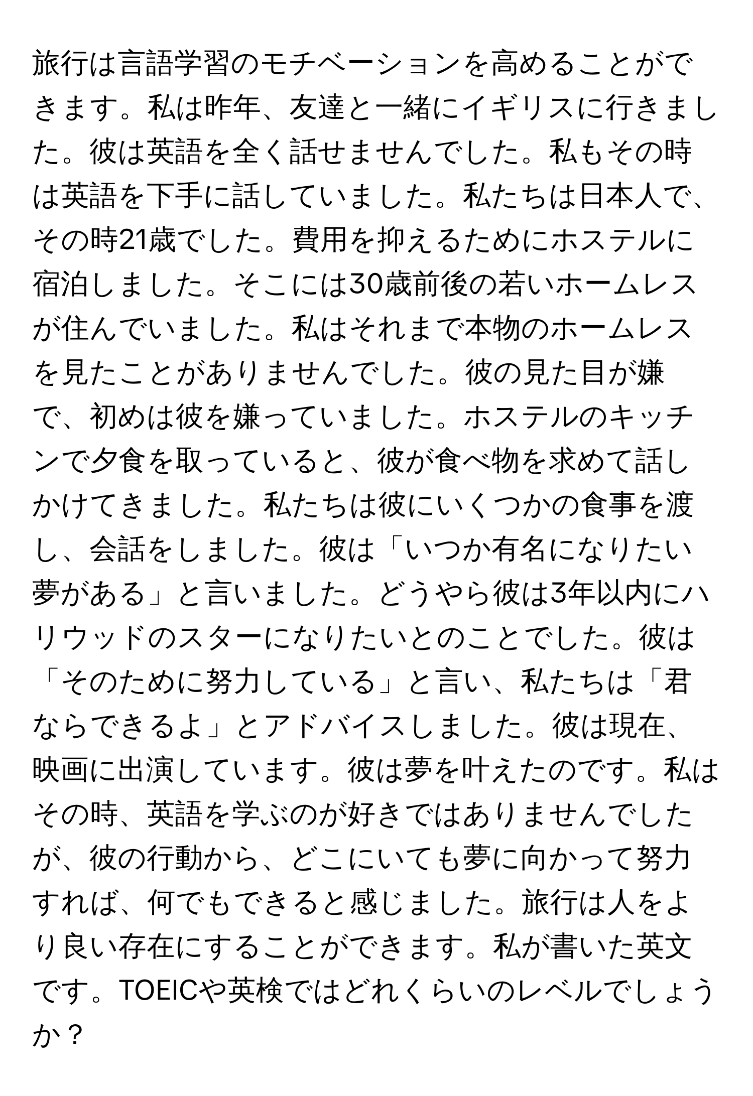 旅行は言語学習のモチベーションを高めることができます。私は昨年、友達と一緒にイギリスに行きました。彼は英語を全く話せませんでした。私もその時は英語を下手に話していました。私たちは日本人で、その時21歳でした。費用を抑えるためにホステルに宿泊しました。そこには30歳前後の若いホームレスが住んでいました。私はそれまで本物のホームレスを見たことがありませんでした。彼の見た目が嫌で、初めは彼を嫌っていました。ホステルのキッチンで夕食を取っていると、彼が食べ物を求めて話しかけてきました。私たちは彼にいくつかの食事を渡し、会話をしました。彼は「いつか有名になりたい夢がある」と言いました。どうやら彼は3年以内にハリウッドのスターになりたいとのことでした。彼は「そのために努力している」と言い、私たちは「君ならできるよ」とアドバイスしました。彼は現在、映画に出演しています。彼は夢を叶えたのです。私はその時、英語を学ぶのが好きではありませんでしたが、彼の行動から、どこにいても夢に向かって努力すれば、何でもできると感じました。旅行は人をより良い存在にすることができます。私が書いた英文です。TOEICや英検ではどれくらいのレベルでしょうか？