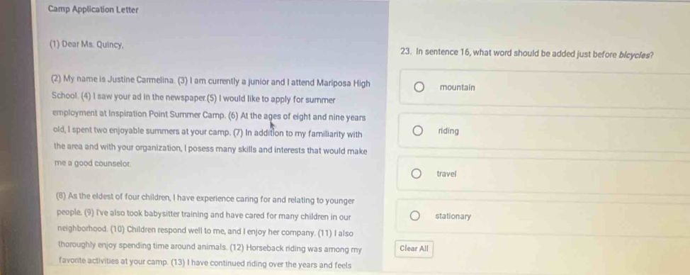 Camp Application Letter 
(1) Dear Ms. Quincy, 23. In sentence 16, what word should be added just before bicycles? 
(2) My name is Justine Carmelina. (3) I am currently a junior and I attend Mariposa High mountain 
School. (4) I saw your ad in the newspaper.(5) I would like to apply for summer 
employment at Inspiration Point Summer Camp. (6) At the ages of eight and nine years riding 
old, I spent two enjoyable summers at your camp. (7) In addition to my familiarity with 
the area and with your organization, I posess many skills and interests that would make 
me a good counselor. 
travel 
(8) As the eldest of four children, I have experience caring for and relating to younger 
people. (9) I've also took babysitter training and have cared for many children in our stationary 
neighborhood. (10) Children respond well to me, and I enjoy her company. (11) I also 
thoroughly enjoy spending time around animals. (12) Horseback riding was among my Clear All 
favorite activities at your camp. (13) I have continued riding over the years and feels