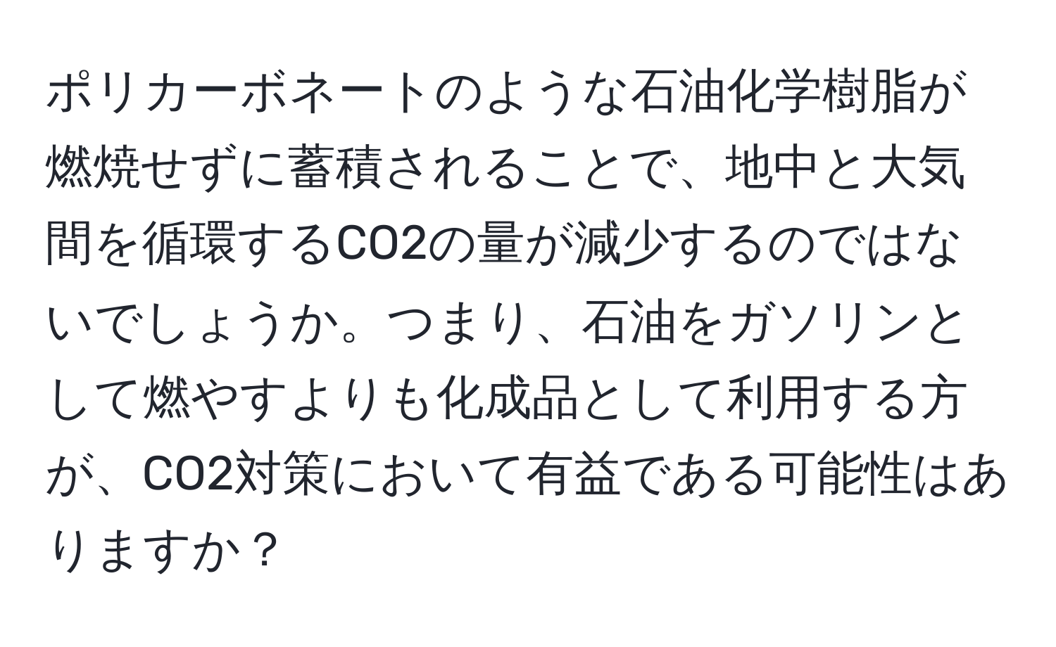 ポリカーボネートのような石油化学樹脂が燃焼せずに蓄積されることで、地中と大気間を循環するCO2の量が減少するのではないでしょうか。つまり、石油をガソリンとして燃やすよりも化成品として利用する方が、CO2対策において有益である可能性はありますか？