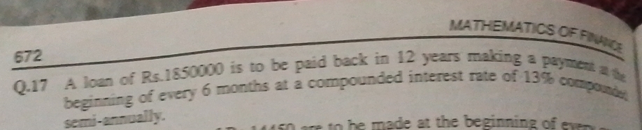 MATHEMATICS OF FINANCE 
672 
Q.17 A loan of Rs.1850000 is to be paid back in 12 years making a payment at the 
beginning of every 6 months at a compounded interest rate of 13% componde 
semi-annually. 
so ere to be made at the beginning of ev .