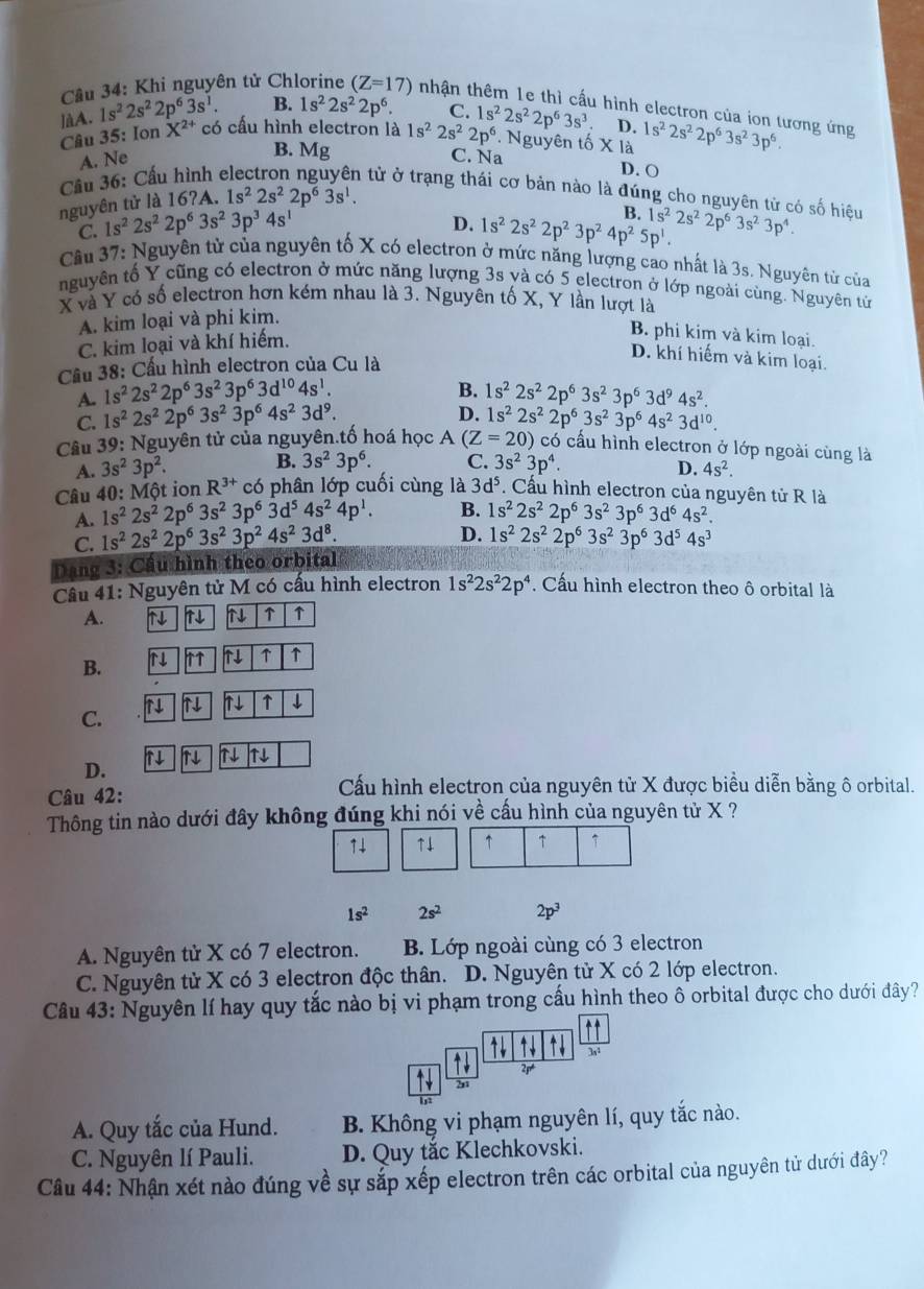 Cầu 34: Khi nguyên tử Chlorine (Z=17) tnhận thêm 1e thì cấu hình electron của ion tương ứng
]àA. 1s^22s^22p^63s^1. B. 1s^22s^22p^6. C. 1s^22s^22p^63s^3 D. 1s^22s^22p^63s^23p^6.
Câu 35: IonX^(2+) có cấu hình electron là 1s^22s^22p^6 * Nguyên tố X là
B. Mg
A. Ne C. Na
Cầu 36: Cầu hình
D. O
l tử ở trạng thái cơ bản nào là đúng cho nguyên tử có số hiệu
nguyên tử là 16?A. 1s^22s^22p^63s^1.
D. 1s^22s^22p^23p^24p^25p^1. B.
C. 1s^22s^22p^63s^23p^34s^1 1s^22s^22p^63s^23p^4.
Câu 37: Nguyên tử của nguyên tố X có electron ở mức năng lượng cao nhất là 3s. Nguyên từ của
nguyên tố Y cũng có electron ở mức năng lượng 3s yà có 5 electron ở lớp ngoài cùng. Nguyên tử
X và Y có số electron hơn kém nhau là 3. Nguyên tố X, Y lần lượt là
A. kim loại và phi kim.
C. kim loại và khí hiếm.
B. phi kim và kim loại.
Cầu 38: Cầu hình electron của Cu là
D. khí hiếm và kim loại.
B.
A. 1s^22s^22p^63s^23p^63d^(10)4s^1. 1s^22s^22p^63s^23p^63d^94s^2.
D.
C. 1s^22s^22p^63s^23p^64s^23d^9. 1s^22s^22p^63s^23p^64s^23d^(10).
Câu 39: Nguyên tử của nguyên.tố hoá học A (Z=20) có cấu hình electron ở lớp ngoài cùng là
A. 3s^23p^2. B. 3s^23p^6. C. 3s^23p^4.
D. 4s^2.
Câu 40: Một ion R^(3+) có phân lớp cuối cùng là 3d^5. Cấu hình electron của nguyên tử R là
A. 1s^22s^22p^63s^23p^63d^54s^24p^1. B. 1s^22s^22p^63s^23p^63d^64s^2.
D.
C. 1s^22s^22p^63s^23p^24s^23d^8. 1s^22s^22p^63s^23p^63d^54s^3
Dang 3: Cầu hình theo orbital
Câu 41: Nguyên tử M có cấu hình electron 1s^22s^22p^4. Cấu hình electron theo ô orbital là
A. ↑↓ N N ↑ ↑
N ↑
B.
N ↑ ↓
C.
1↓ N N N
D.
Câu 42: Cấu hình electron của nguyên tử X được biểu diễn bằng ô orbital.
Thông tin nào dưới đây không đúng khi nói về cầu hình của nguyên tử X ?
1↓ ↑↓ ↑ ↑ ↑
1s^2 2s^2 2p^3
A. Nguyên tử X có 7 electron. B. Lớp ngoài cùng có 3 electron
C. Nguyên tử X có 3 electron độc thân. D. Nguyên tử X có 2 lớp electron.
Câu 43: Nguyên lí hay quy tắc nào bị vi phạm trong cấu hình theo ổ orbital được cho dưới đây?
1 3,1
21
2,1
A. Quy tắc của Hund. B. Không vi phạm nguyên lí, quy tắc nào.
C. Nguyên lí Pauli. D. Quy tắc Klechkovski.
Câu 44: Nhận xét nào đúng về sự sắp xếp electron trên các orbital của nguyên tử dưới đây?