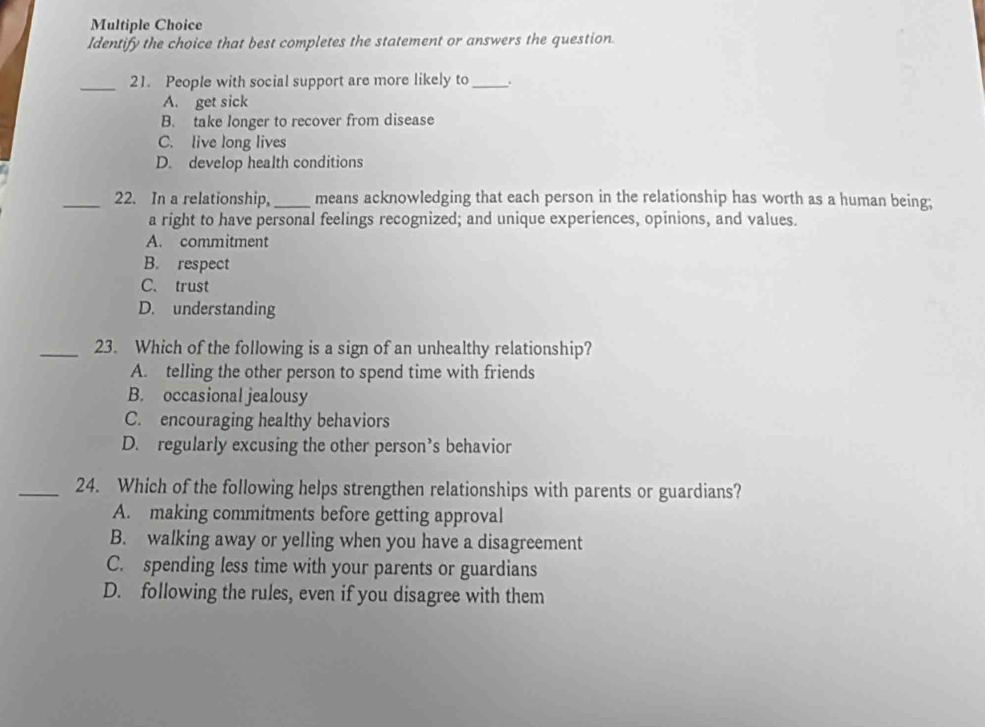 Identify the choice that best completes the statement or answers the question.
_21. People with social support are more likely to_ .
A. get sick
B. take longer to recover from disease
C. live long lives
D. develop health conditions
_22. In a relationship, _means acknowledging that each person in the relationship has worth as a human being;
a right to have personal feelings recognized; and unique experiences, opinions, and values.
A. commitment
B. respect
C. trust
D. understanding
_23. Which of the following is a sign of an unhealthy relationship?
A. telling the other person to spend time with friends
B. occasional jealousy
C. encouraging healthy behaviors
D. regularly excusing the other person’s behavior
_24. Which of the following helps strengthen relationships with parents or guardians?
A. making commitments before getting approval
B. walking away or yelling when you have a disagreement
C. spending less time with your parents or guardians
D. following the rules, even if you disagree with them