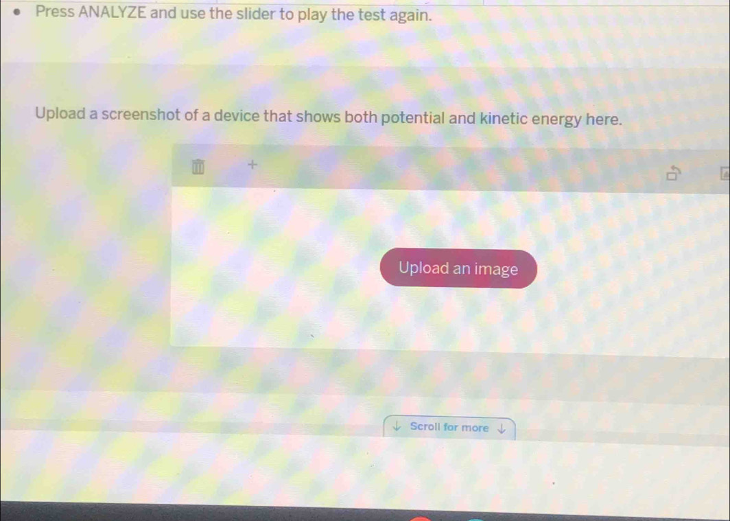 Press ANALYZE and use the slider to play the test again. 
Upload a screenshot of a device that shows both potential and kinetic energy here. 
+ 
Upload an image 
Scroll for more