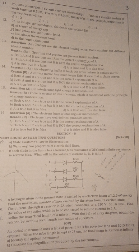 Photons of energies 1 eV and 2 eV are successively i ``nt on a metallic surface of
the two cases will be
work function 0.5 eV. The ratio of kinetic energy of m at energetic photoelectrons in
a) 1:2 b 1:1 c) 1:3
12. In an n-type semiconductor, the donor energy level lies
d) 1:4
a) at centre of energy gap
) just below the conduction band
c) just above the valence band
d) In the conduction band.
13. Assertion (A) : Isobars are the element having same mass number but different
atomic number. Reason (R) : Neutrons and protons are present inside nucleus
a) Both A and R are true and R is the correct explanct   of A.
b) Both A and R are true but R is NOT the correct expanation of A
c) A is true but R is false d) A is false and R is also false.
14. Assertion (A) ; For observing traffic at back the driver mirror is convex mirror.
Reason (R) : A convex mirror has much larger field of view that a plane mirror.
a) Both A and R are true and R is the correct explanation of A.
b) Both A and R are true but R is NOT the correct explanation of A
c) A is true but R is false d) A is false and R is also false.
15. Assertion (A) : In interference light energy is redistributed.
Reason (R) : There is no gain or loss of energy, which is consistent with the principle
of energy conservation.
a) Both A and R are true and R is the correct explanation of A.
b) Both A and R are true but R is NOT the correct explanation of A
c) A is true but R is false d) A is false and .. is also false.
16. Assertion (A) : The electrons have orbital angular mom.entum.
Reason (R) : Electrons have well defined quantum states.
a) Both A and R are true and R is the correct explanation of A.
b) Both A and R are true but R is NOT the correct explanation of A
c) A is true but R is false d) A is false and R is also false.
SECTION - B
VERY SHORT ANSWER TYPE QUESTIONS (5* 2=10)
17. a) State Coulomb's Law in Electrostatics
b) Write any two properties of electric field lines.
18. If each diode in the figure has a forward bias resistance of 25Ω and infinite resistance
in reverse bias. What will be the values of current I₁, I₂, I₃ & l₄?
“
9, A hydrogen atom in the ground state is excited by an electron beam of 12.5 eV energy.
Find the maximum number of lines emitted by the atom from its excited state.
0. The current through a resistor is 2A when connected to a 220 V, 50 Hz line. Find
the value of capacitor which is to be connected to rede-e current to 1 A.
4. Define the term ‘focal length of a mirror’. With the bei of a ray diagram, obtain the
relation between its focal length and radius of curvature.
(OR)
An optical instrument uses a lens of power 100 D for objective lens and 50 D for its
eyepiece. When the tube length is kept at 25 cm, the final image is formed at infinity.
a) Identify the optical instrument
b) Calculate the magnification produced by the instrument.