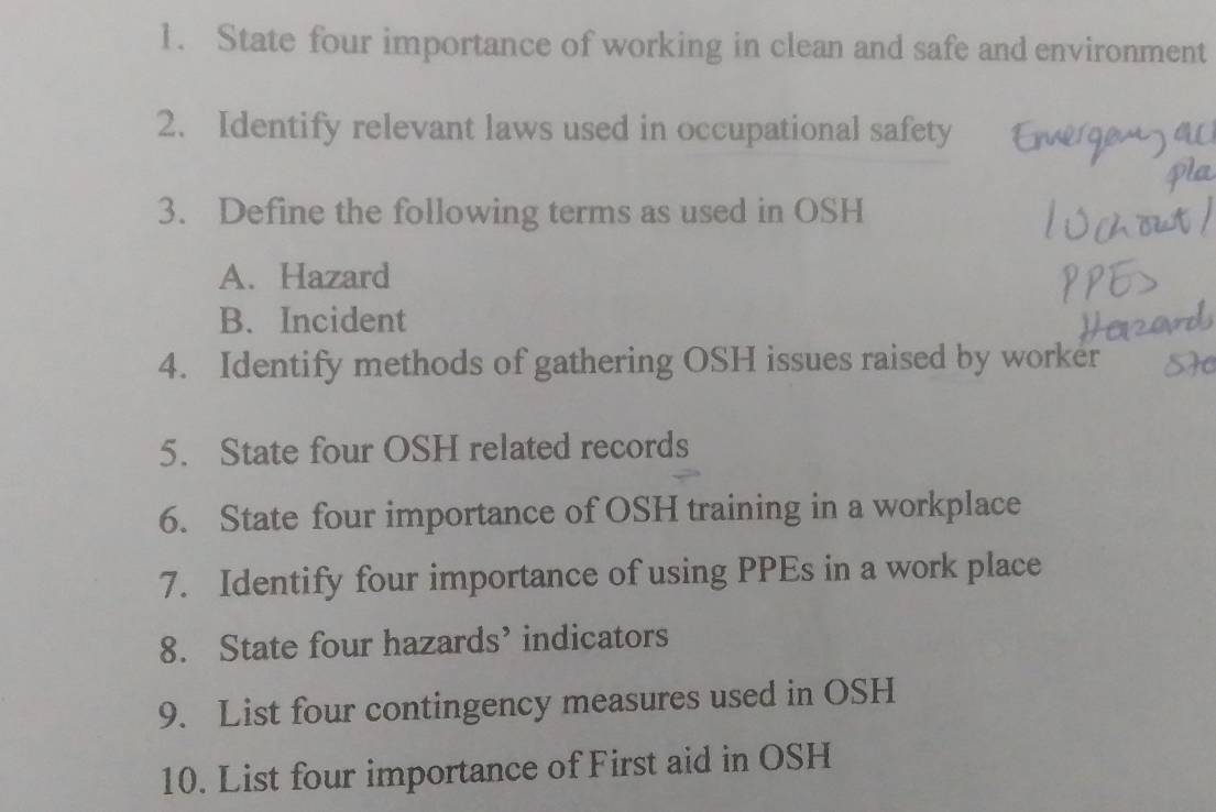 State four importance of working in clean and safe and environment 
2. Identify relevant laws used in occupational safety 
3. Define the following terms as used in OSH 
A. Hazard 
B. Incident 
4. Identify methods of gathering OSH issues raised by worker 
5. State four OSH related records 
6. State four importance of OSH training in a workplace 
7. Identify four importance of using PPEs in a work place 
8. State four hazards’ indicators 
9. List four contingency measures used in OSH 
10. List four importance of First aid in OSH