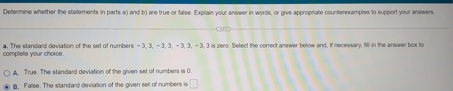 Determine whether the statements in parts a) and b) are true or false. Explain your answer in words, or give appropriate counterexamples to support your answers.
a. The standard deviation of the set of numbers -3, 3, - 3, 3, - 3, 3, - 3, 3 is zero. Select the correct answer below and, if necessary, fill in the answer box to
complete your choice.
A. True. The standard deviation of the given set of numbers is 0.
B. False. The standard deviation of the given set of numbers is □.