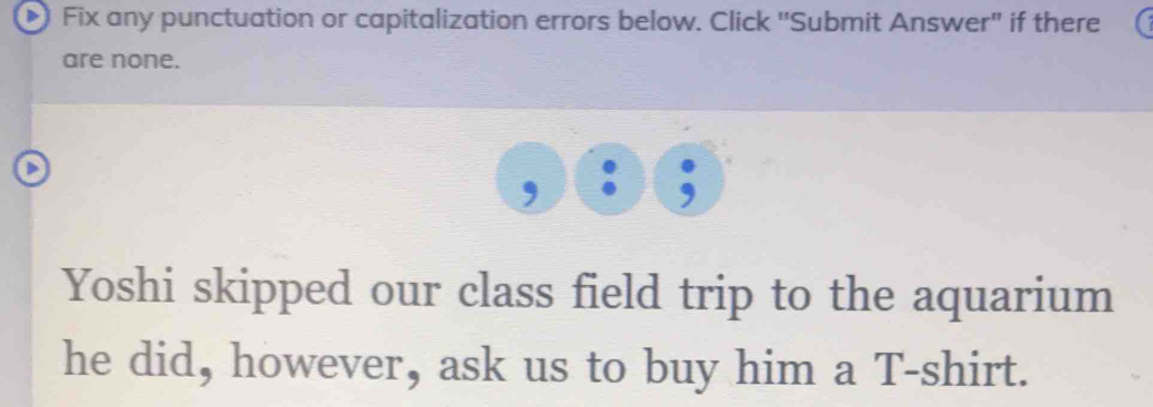 Fix any punctuation or capitalization errors below. Click 'Submit Answer" if there 
are none. 
Yoshi skipped our class field trip to the aquarium 
he did, however, ask us to buy him a T-shirt.