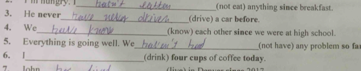 (not eat) anything since breakfast. 
3. He never_ (drive) a car before. 
4. We_ (know) each other since we were at high school. 
5. Everything is going well. We_ (not have) any problem so fa 
6. I_ (drink) four cups of coffee today. 
7 John