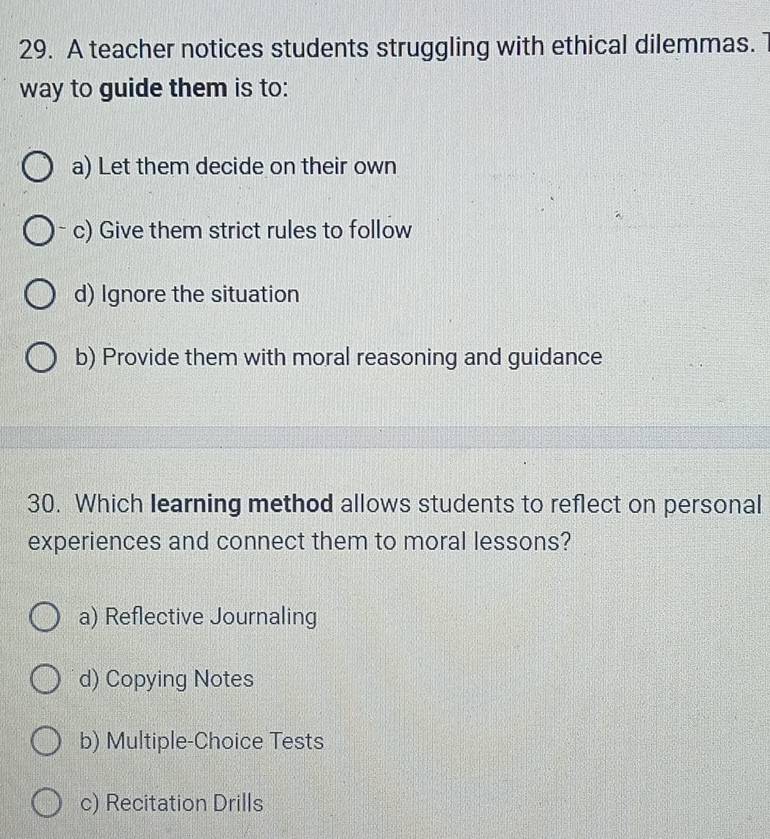 A teacher notices students struggling with ethical dilemmas. 1
way to guide them is to:
a) Let them decide on their own
c) Give them strict rules to follow
d) Ignore the situation
b) Provide them with moral reasoning and guidance
30. Which learning method allows students to reflect on personal
experiences and connect them to moral lessons?
a) Reflective Journaling
d) Copying Notes
b) Multiple-Choice Tests
c) Recitation Drills