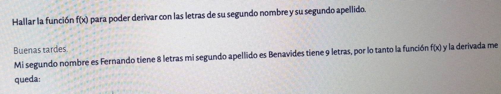 Hallar la función f(x) para poder derivar con las letras de su segundo nombre y su segundo apellido. 
Buenas tardes f(x) y la derivada me 
Mi segundo nombre es Fernando tiene 8 letras mi segundo apellido es Benavides tiene 9 letras, por lo tanto la función 
queda: