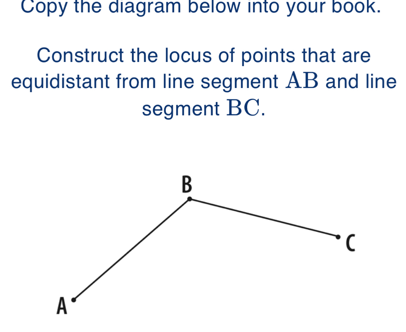 Copy the diagram below into your book. 
Construct the locus of points that are 
equidistant from line segment AB and line 
segment BC.