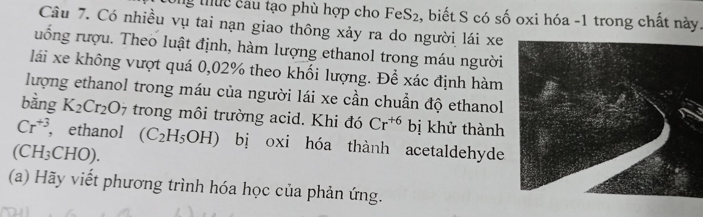 ng tuc câu tạo phù hợp cho FeS_2 2, biết S có số oxi hóa - 1 trong chất này. 
Câu 7. Có nhiều vụ tai nạn giao thông xảy ra do người lái xe 
ruống rượu. Theo luật định, hàm lượng ethanol trong máu người 
lái xe không vượt quá 0,02% theo khối lượng. Để xác định hàm 
lượng ethanol trong máu của người lái xe cần chuẩn độ ethanol 
bàng K_2Cr_2O_7 trong môi trường acid. Khi đó Cr^(+6) bị khử thành
Cr^(+3) , ethanol (C_2H_5OH) bị oxi hóa thành acetaldehyde 
(CH₃CHO). 
(a) Hãy viết phương trình hóa học của phản ứng.