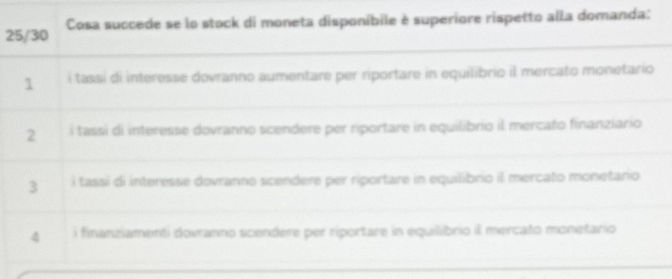 25/30 Cosa succede se lo stock di moneta disponibile è superiore rispetto alla domanda:
1 i tassi di interesse dovranno aumentare per riportare in equilibrio il mercato monetario
2 i tassi di interesse dovranno scendere per riportare in equilibrio il mercato finanziario
3 i tassi di interesse dovranno scendere per riportare in equilibrio il mercato monetario
4 i finanziamenti dovranno scendere per riportare in equilibrio il mercato monetario