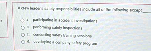 A crew leader's safety responsibilities include all of the following except_
of a. participating in accident investigations
b. performing safety inspections
c. conducting safety training sessions
d. developing a company safety program