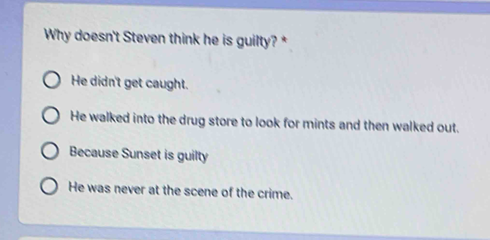 Why doesn't Steven think he is guilty? *
He didn't get caught.
He walked into the drug store to look for mints and then walked out.
Because Sunset is guilty
He was never at the scene of the crime.