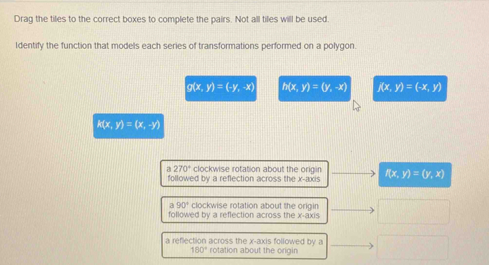 Drag the tiles to the correct boxes to complete the pairs. Not all tiles will be used.
Identify the function that models each series of transformations performed on a polygon.
g(x,y)=(-y,-x) h(x,y)=(y,-x) j(x,y)=(-x,y)
k(x,y)=(x,-y)
a 270° clockwise rotation about the origin f(x,y)=(y,x)
followed by a reflection across the x-axis
a90° clockwise rotation about the origin
followed by a reflection across the x-axis
a reflection across the x-axis followed by a
180° rotation about the origin