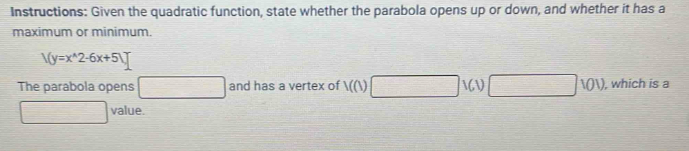 Instructions: Given the quadratic function, state whether the parabola opens up or down, and whether it has a 
maximum or minimum.
/(y=x^(wedge)2-6x+5)]
The parabola opens □ and has a vertex of 1((1) □ 1(1)□ 101) , which is a
 1/2 * value.