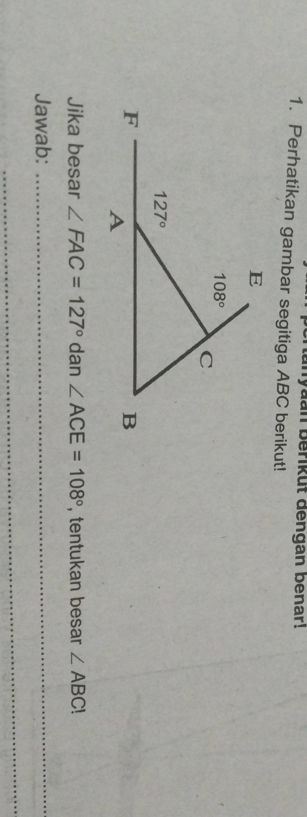 tanyaan berikut dengan benar!
1. Perhatikan gambar segitiga ABC berikut!
Jika besar ∠ FAC=127°dan∠ ACE=108° , tentukan besar ∠ ABC!
Jawab:_
_