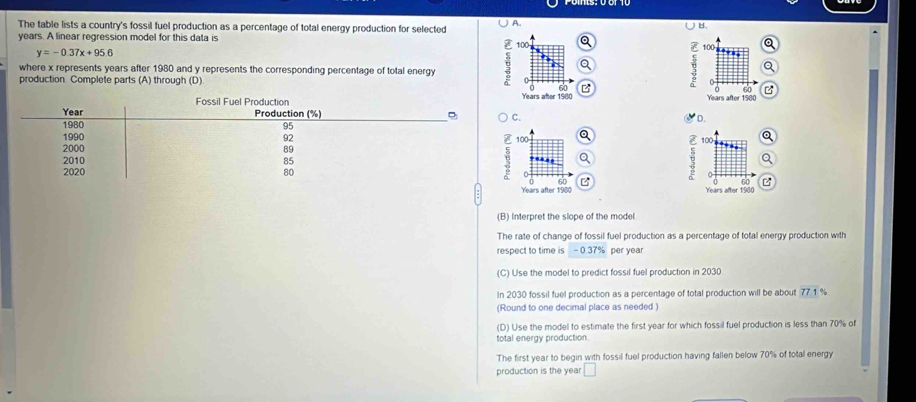 The table lists a country's fossil fuel production as a percentage of total energy production for selected A.
B.
years. A linear regression model for this data is 100 F 100 a
y=-0.37x+95.6
where x represents years after 1980 and y represents the corresponding percentage of total energy
a
production Complete parts (A) through (D)
E 0
0 60 60

Years after 1980 Years after 1560
C.
D.
100
E 60
Years after 1960
(B) Interpret the slope of the model
The rate of change of fossil fuel production as a percentage of total energy production with
respect to time is - 0.37% per year
(C) Use the model to predict fossil fuel production in 2030
In 2030 fossil fuel production as a percentage of total production will be about 77 1 %
(Round to one decimal place as needed )
(D) Use the model to estimate the first year for which fossil fuel production is less than 70% of
total energy production.
The first year to begin with fossil fuel production having fallen below 70% of total energy
production is the yea □