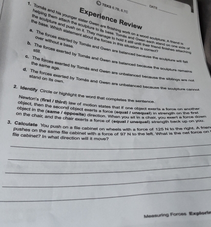 DATe
TEKS 0.7、 6.7C
Experience Review
. Tomás and his younger sister Gwen are finishing work on a wood sculpture. A triend i
selping them attach the sculpture to its base. Tomes and Gwen each stand on one side o
he sculpture and push on it. They manage to hold it sal untl their frend fnishes seaching
the base. Which statement about the forces in this situation is corect
over without a base.
a. The forces exerted by Tomás and Gwen are bellanced because the sculpture with tai
stll .
b. The forces exerted by Tomás and Gwen are ballanced because the sculpture remains
the same age.
c. The forces exerted by Tomás and Gwen are unbalanced because the siblings are not
stand on its own.
d. The forces exerted by Tomás and Gwen are unbalanced because the sculpture cannot
2. Identify Circie or highlight the word that completes the sentence.
Newton's (first / third) law of motion states that if one object exerts a force on another
object, then the second object exerts a force (equal / unequal) in strength on the first
object in the (same / opposite) direction. When you at in a chair you exart a force down
on the chair, and the chair exerts a force of (equal 7 unequat) strength back up on you,
3. Calculate You push on a file cabinet on wheels with a force of 125 N to the right. A frien
pushes on the same file cabinet with a force of 97N to the left. What is the net force on
file cabinet? In what direction will it move?
_
_
_
_
_
Measuring Forces Explori